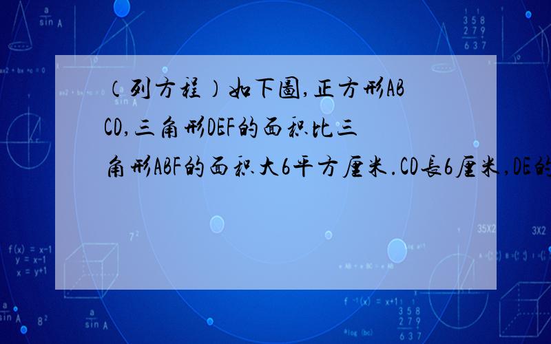 （列方程）如下图,正方形ABCD,三角形DEF的面积比三角形ABF的面积大6平方厘米.CD长6厘米,DE的长是多少?