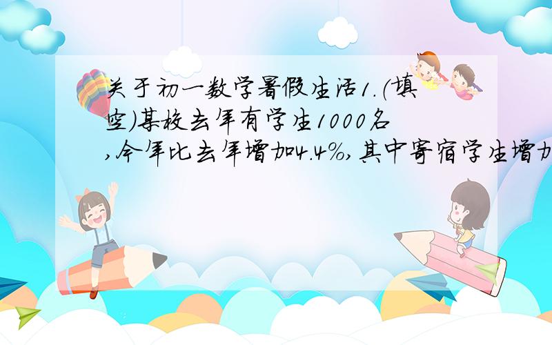 关于初一数学暑假生活1.（填空）某校去年有学生1000名,今年比去年增加4.4%,其中寄宿学生增加了6%,走读学生减少了2%.问该校去年有寄宿学生与走读学生各多少名?设去年寄宿生x名,走读生y名,