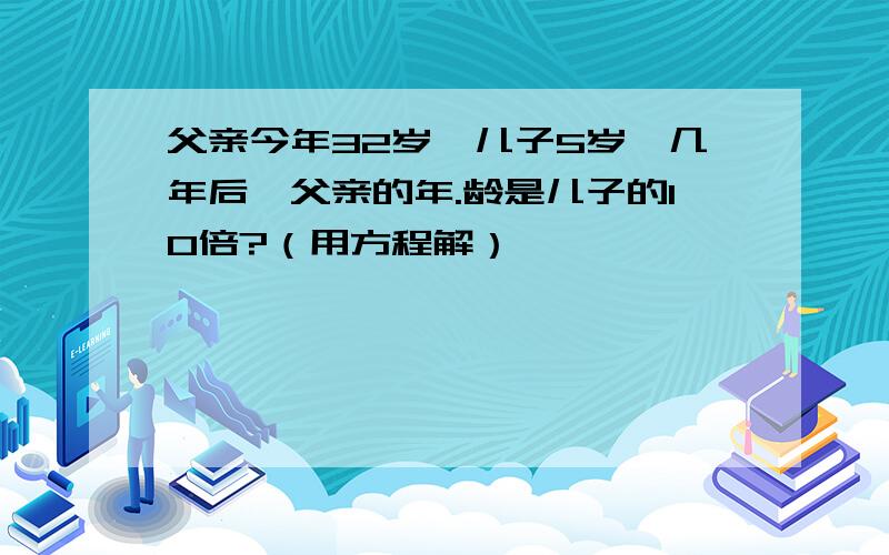 父亲今年32岁,儿子5岁,几年后,父亲的年.龄是儿子的10倍?（用方程解）