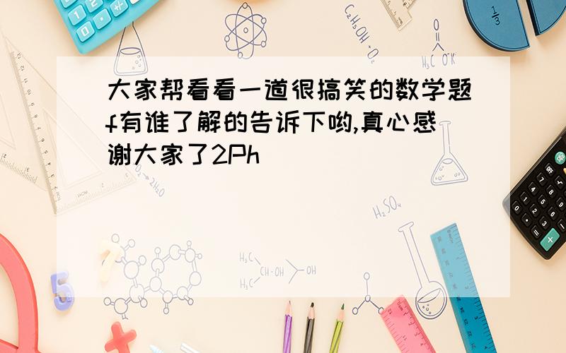 大家帮看看一道很搞笑的数学题f有谁了解的告诉下哟,真心感谢大家了2Ph