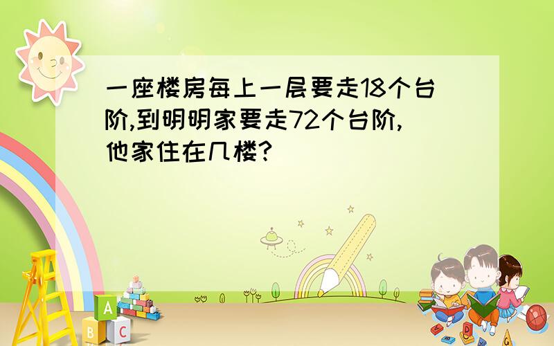 一座楼房每上一层要走18个台阶,到明明家要走72个台阶,他家住在几楼?