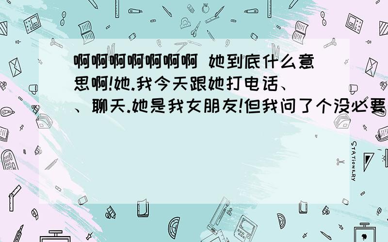 啊啊啊啊啊啊啊 她到底什么意思啊!她.我今天跟她打电话、、聊天.她是我女朋友!但我问了个没必要的问题、、我问她、我是她的谁.她没回答、、后聊这聊这我说我有些人说她坏话、、她问