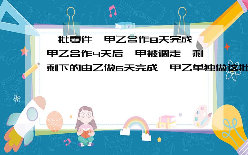 一批零件,甲乙合作8天完成,甲乙合作4天后,甲被调走,剩剩下的由乙做6天完成,甲乙单独做这批零件需要多少天