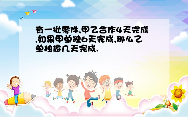 有一批零件,甲乙合作4天完成,如果甲单独6天完成,那么乙单独做几天完成.