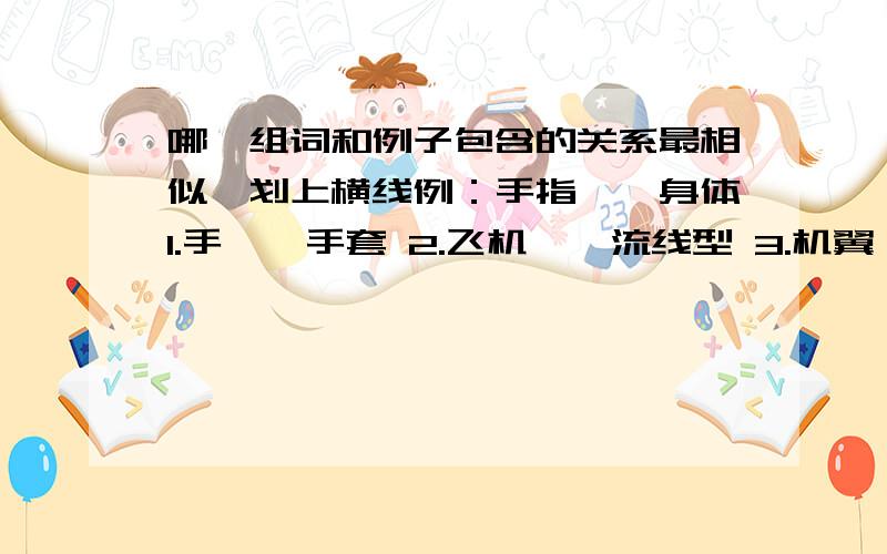 哪一组词和例子包含的关系最相似,划上横线例：手指——身体1.手——手套 2.飞机——流线型 3.机翼——飞机 4.树叶——树根例：甲虫——树叶1.灌木丛 ——野草 2.鸟儿——害虫 3.林子——