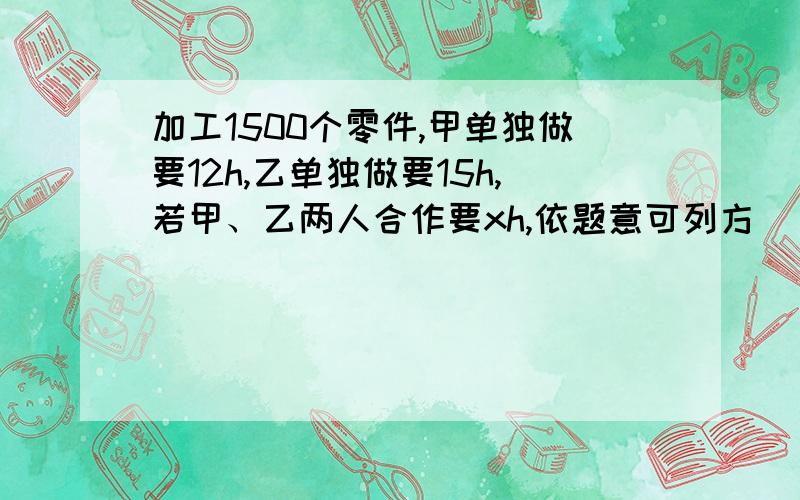 加工1500个零件,甲单独做要12h,乙单独做要15h,若甲、乙两人合作要xh,依题意可列方