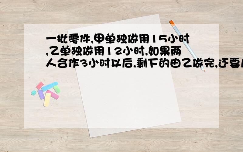 一批零件,甲单独做用15小时,乙单独做用12小时,如果两人合作3小时以后,剩下的由乙做完,还要几小时?