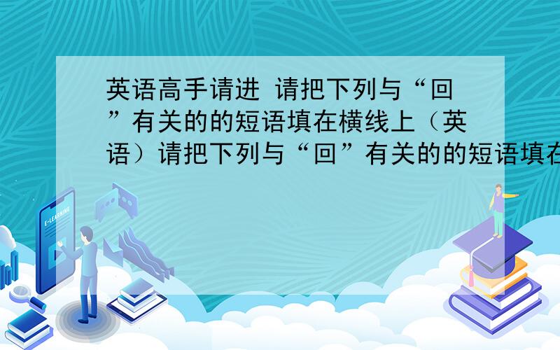 英语高手请进 请把下列与“回”有关的的短语填在横线上（英语）请把下列与“回”有关的的短语填在横线上.come back 回来 call back 回电话write back 回信 bring...to mind 回忆look bake 回顾 answer 回