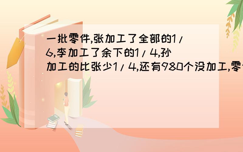 一批零件,张加工了全部的1/6,李加工了余下的1/4,孙加工的比张少1/4,还有980个没加工,零件共有多少个