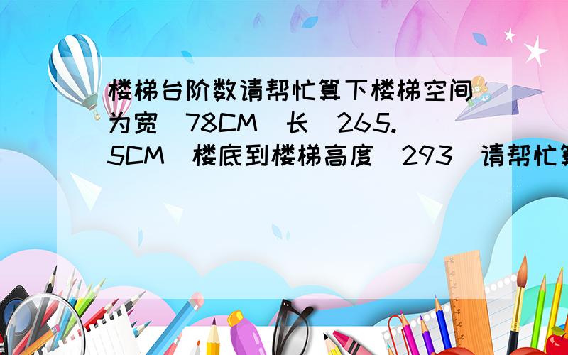 楼梯台阶数请帮忙算下楼梯空间为宽（78CM）长（265.5CM）楼底到楼梯高度（293）请帮忙算下台阶数量和高度!楼高是275CM+18CM=293CM