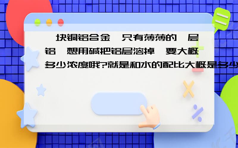 一块铜铝合金,只有薄薄的一层铝,想用碱把铝层溶掉,要大概多少浓度哦?就是和水的配比大概是多少?就是一条铜管里面有薄薄的一层铝.最好是有一个最安全的但又比较有效的浓度吧，因为是