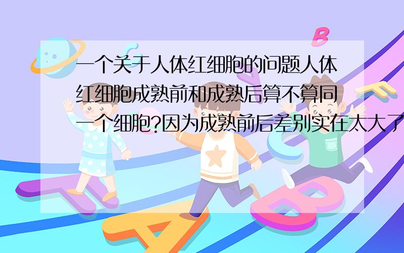 一个关于人体红细胞的问题人体红细胞成熟前和成熟后算不算同一个细胞?因为成熟前后差别实在太大了.如果算的话,那是不是说自然界所有的细胞都有核糖体?