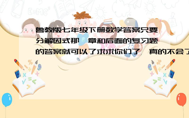 鲁教版七年级下册数学答案只要分解因式那一章和后面的复习题的答案就可以了求求你们了,真的不会了,别骂我啊