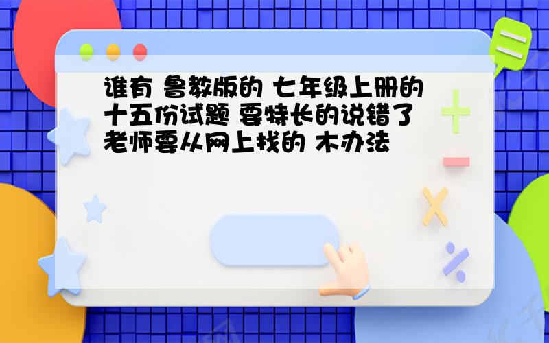 谁有 鲁教版的 七年级上册的十五份试题 要特长的说错了 老师要从网上找的 木办法