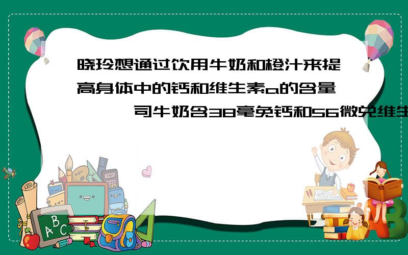 晓玲想通过饮用牛奶和橙汁来提高身体中的钙和维生素a的含量,一盎司牛奶含38毫免钙和56微兑维生素A,一盎司橙汁含5亳克钙和60微克维生素A,她每天应喝牛奶和橙汁各多少盎司,才能保证身体