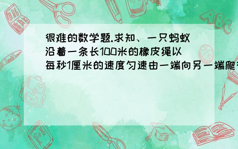 很难的数学题.求知、一只蚂蚁沿着一条长100米的橡皮绳以每秒1厘米的速度匀速由一端向另一端爬行,每过一秒,橡皮绳就拉长100米,比如10秒后,橡皮绳就伸长为1000米了,假定橡皮绳可任意拉长,