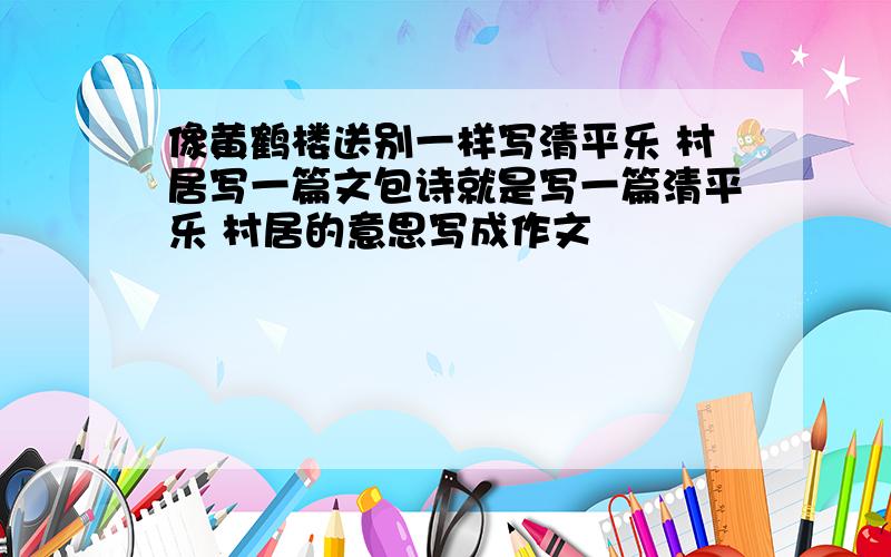 像黄鹤楼送别一样写清平乐 村居写一篇文包诗就是写一篇清平乐 村居的意思写成作文