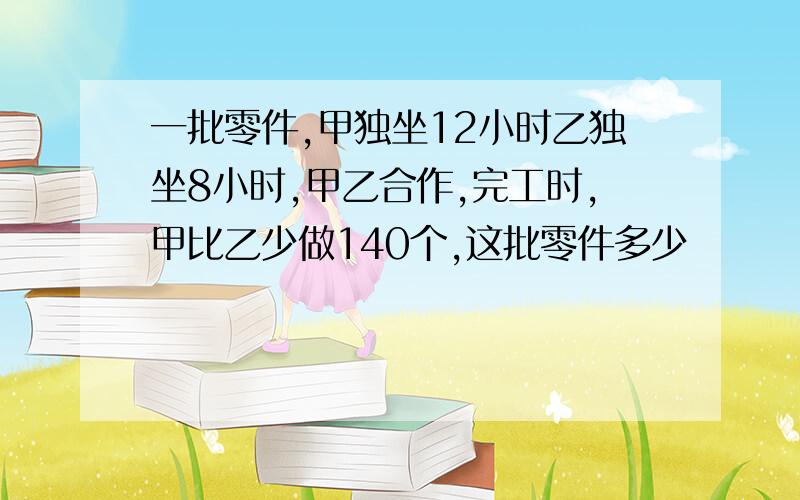 一批零件,甲独坐12小时乙独坐8小时,甲乙合作,完工时,甲比乙少做140个,这批零件多少