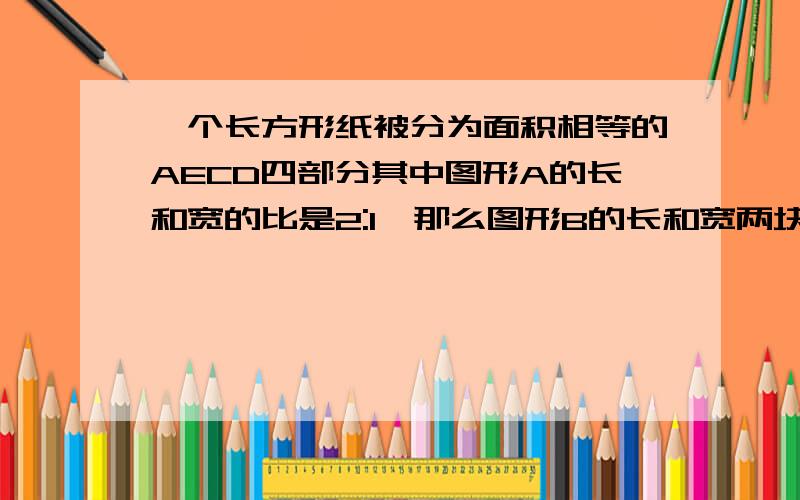 一个长方形纸被分为面积相等的AECD四部分其中图形A的长和宽的比是2:1,那么图形B的长和宽两块是一模一样三角形,两块是面积相同的长方形（长和宽的比例不相等）