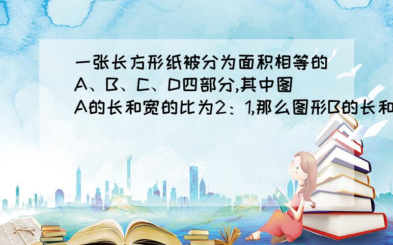 一张长方形纸被分为面积相等的A、B、C、D四部分,其中图A的长和宽的比为2：1,那么图形B的长和宽的比是