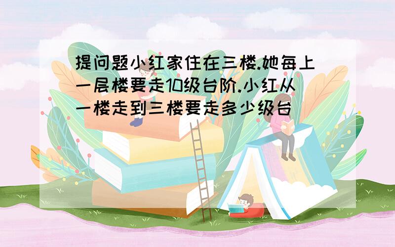 提问题小红家住在三楼.她每上一层楼要走10级台阶.小红从一楼走到三楼要走多少级台