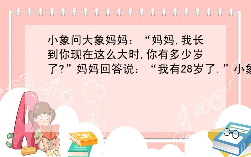 小象问大象妈妈：“妈妈,我长到你现在这么大时,你有多少岁了?”妈妈回答说：“我有28岁了.”小象又问：“你像我这么大时,我有几岁呢?”妈妈回答：“你有1岁.”大象妈妈现在有几岁了?