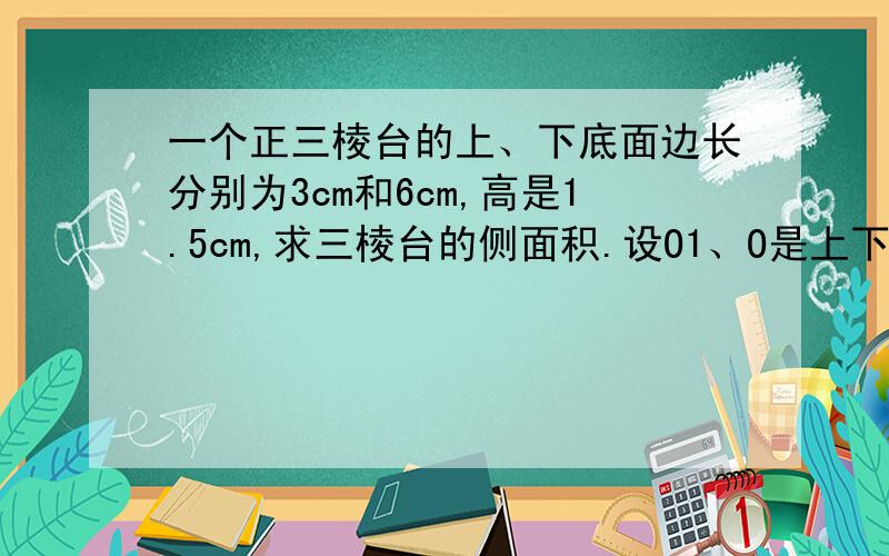 一个正三棱台的上、下底面边长分别为3cm和6cm,高是1.5cm,求三棱台的侧面积.设O1、O是上下底面中心,则O1O=1.5,连接A1O1并延长交B1C于点D1,连接AO并延长交BC于点D,过D1作D1E与AD于E,在RT三角形D1ED中,D1E