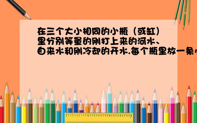 在三个大小相同的小瓶（或缸）里分别等量的刚打上来的河水、自来水和刚冷却的开水.每个瓶里放一条小鱼,盛什么水的瓶里的小鱼活得最好,盛什么水的瓶里的小鱼活得最差?