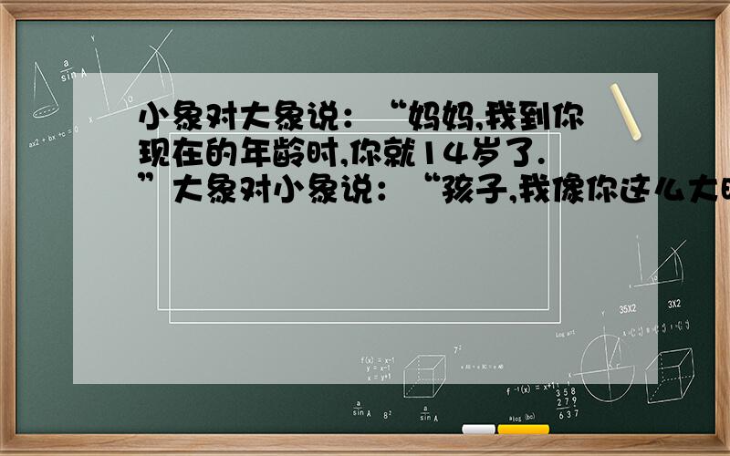 小象对大象说：“妈妈,我到你现在的年龄时,你就14岁了.”大象对小象说：“孩子,我像你这么大时,你才2