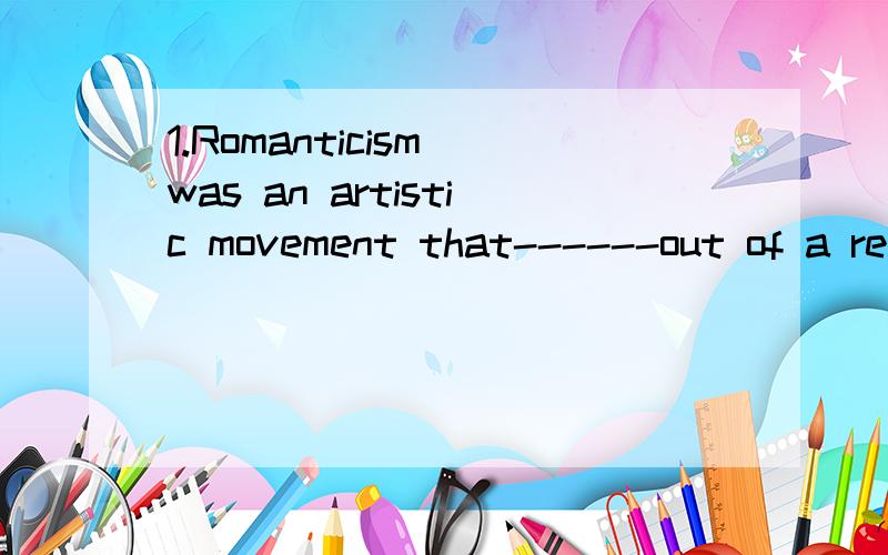 1.Romanticism was an artistic movement that------out of a reaction against the dominant.2.Romanticism stressed emotions and the use of the imagination,--------the use of reason and logic3.-------a deep awareness of the past,they turned to folkelore a