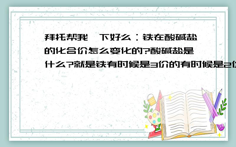 拜托帮我一下好么：铁在酸碱盐的化合价怎么变化的?酸碱盐是什么?就是铁有时候是3价的有时候是2价的我就是不明白   就是酸碱盐也很麻烦可以帮我讲讲么我的QQ;317097286 信箱:lengyan1990@qq.com