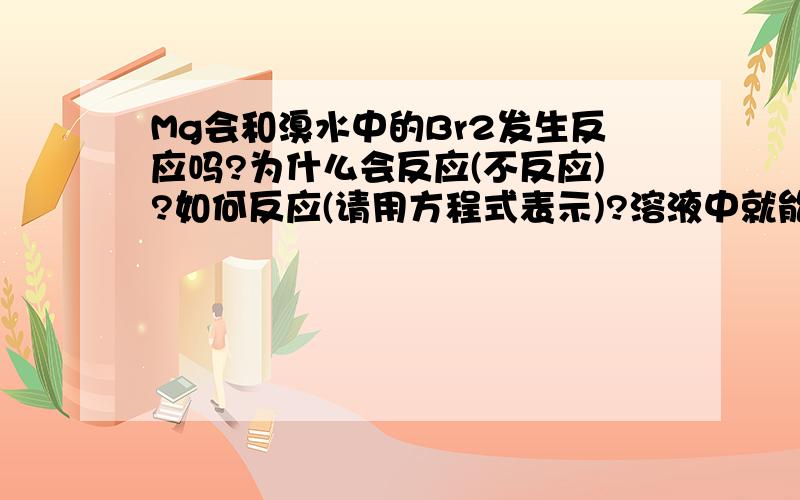 Mg会和溴水中的Br2发生反应吗?为什么会反应(不反应)?如何反应(请用方程式表示)?溶液中就能进行吗?无须用溴单质或加热吗?