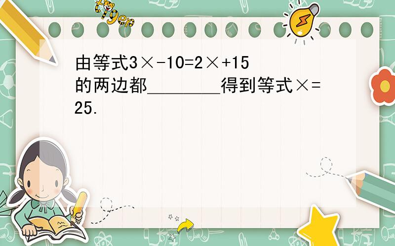 由等式3×-10=2×+15的两边都＿＿＿＿得到等式×=25.