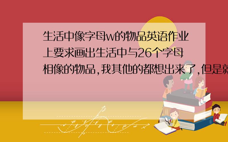 生活中像字母w的物品英语作业上要求画出生活中与26个字母相像的物品,我其他的都想出来了,但是就是w像什么怎么也想不出来.有木有想象力丰富一些的人,帮忙想一想,我想在8月份之前把英语