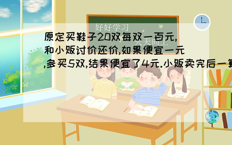 原定买鞋子20双每双一百元,和小贩讨价还价,如果便宜一元,多买5双,结果便宜了4元.小贩卖完后一算,利润比原定多80元.问鞋子成本多少钱一双?要计算过程,好人有好报滴说