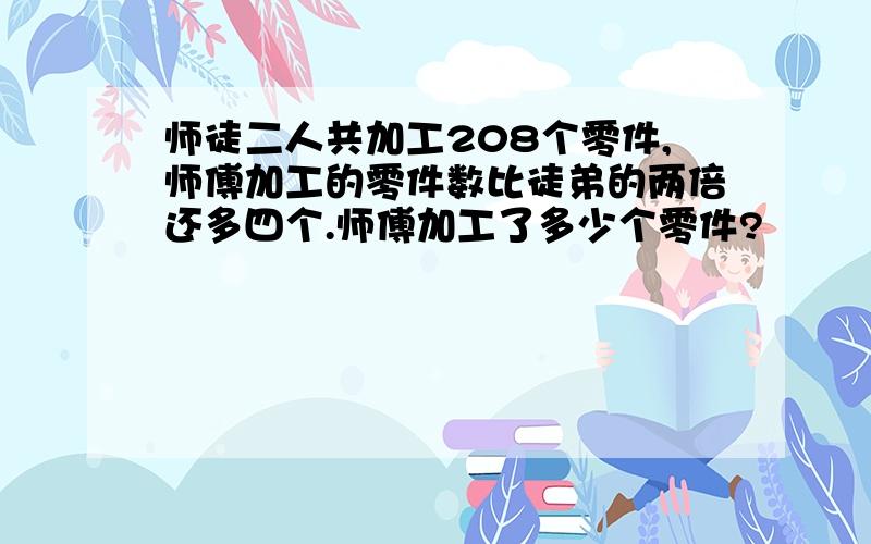 师徒二人共加工208个零件,师傅加工的零件数比徒弟的两倍还多四个.师傅加工了多少个零件?