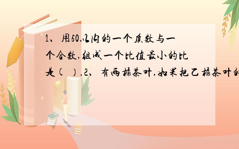 1、用50以内的一个质数与一个合数,组成一个比值最小的比是( ）.2、有两桶茶叶,如果把乙桶茶叶的百分之20倒入乙桶,则两桶茶叶的重量正好相等.原来甲桶茶叶比乙桶多（ ）百分之.3、相邻的