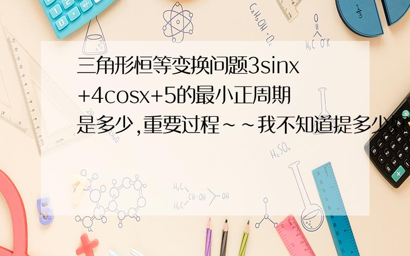 三角形恒等变换问题3sinx+4cosx+5的最小正周期是多少,重要过程～～我不知道提多少好