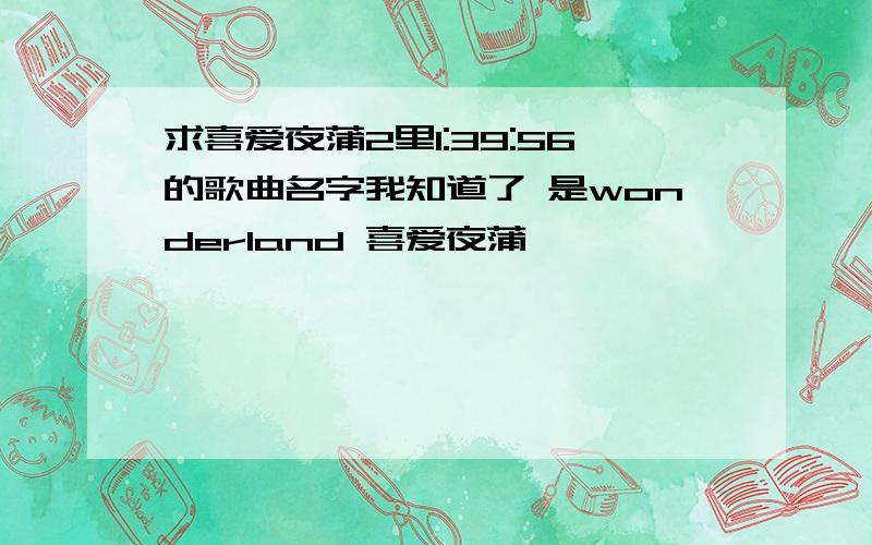 求喜爱夜蒲2里1:39:56的歌曲名字我知道了 是wonderland 喜爱夜蒲