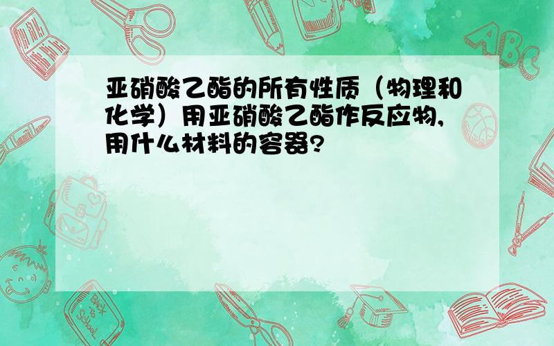 亚硝酸乙酯的所有性质（物理和化学）用亚硝酸乙酯作反应物,用什么材料的容器?