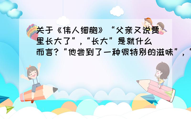 关于《伟人细胞》“父亲又说贾里长大了”,“长大”是就什么而言?“他尝到了一种很特别的滋味”,“很特别的滋味”具体指什么?