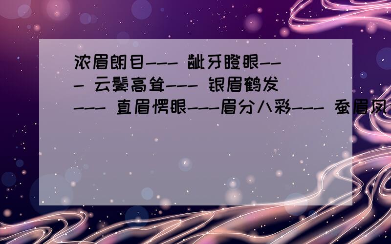 浓眉朗目--- 龇牙瞪眼--- 云鬓高耸--- 银眉鹤发--- 直眉愣眼---眉分八彩--- 蚕眉凤目--- 慈眉善目--- 柳眉杏眼--- 杏眼圆睁---成语字典查不到,