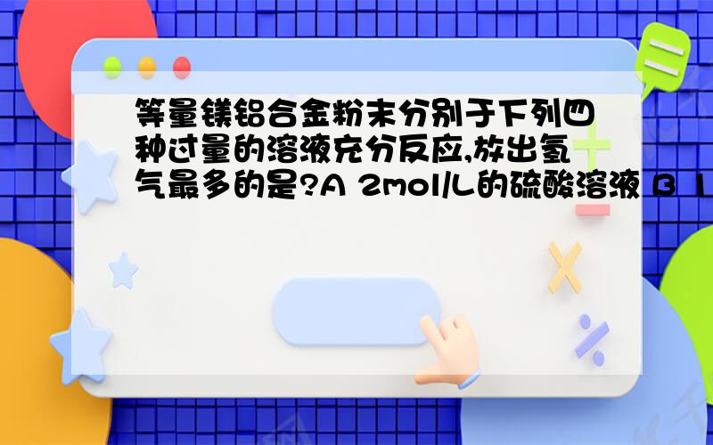 等量镁铝合金粉末分别于下列四种过量的溶液充分反应,放出氢气最多的是?A 2mol/L的硫酸溶液 B 18mol/L的硫酸溶液 C 6mol/L的氢氧化钾溶液 D 3mol/L的硝酸溶液