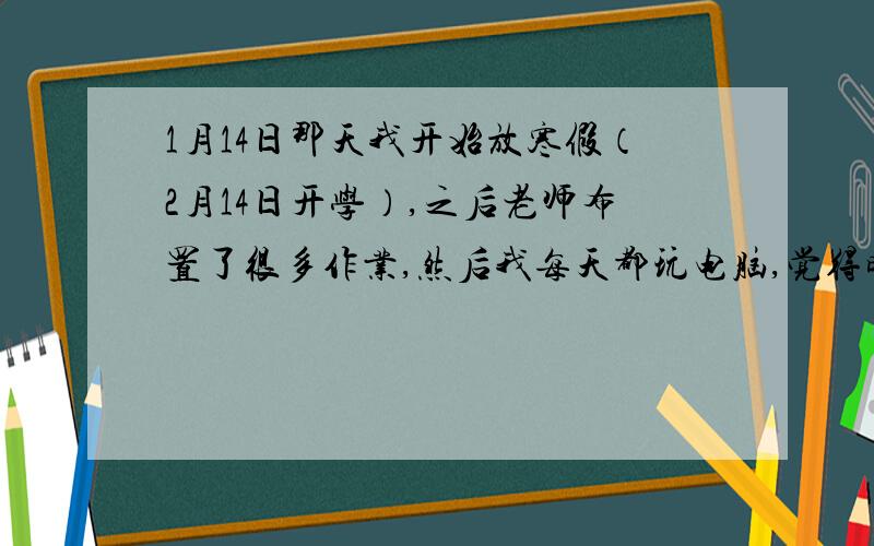 1月14日那天我开始放寒假（2月14日开学）,之后老师布置了很多作业,然后我每天都玩电脑,觉得时间会过得很快,可是在前天,我闲着没事干就写作业,可是这时我心里在想：还有28天就开学了,万