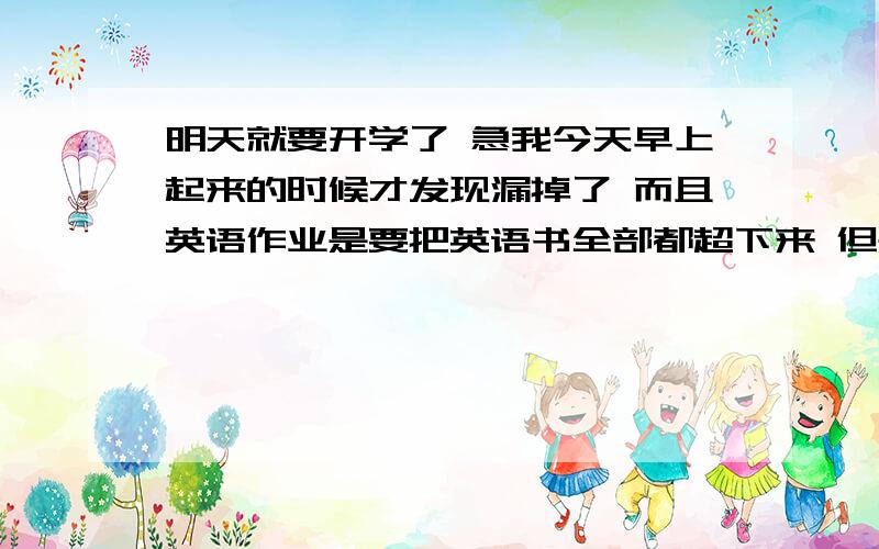 明天就要开学了 急我今天早上起来的时候才发现漏掉了 而且英语作业是要把英语书全部都超下来 但是明天就要开学了 我怕我写不过来 有什么其他的办法 或是建议吗?