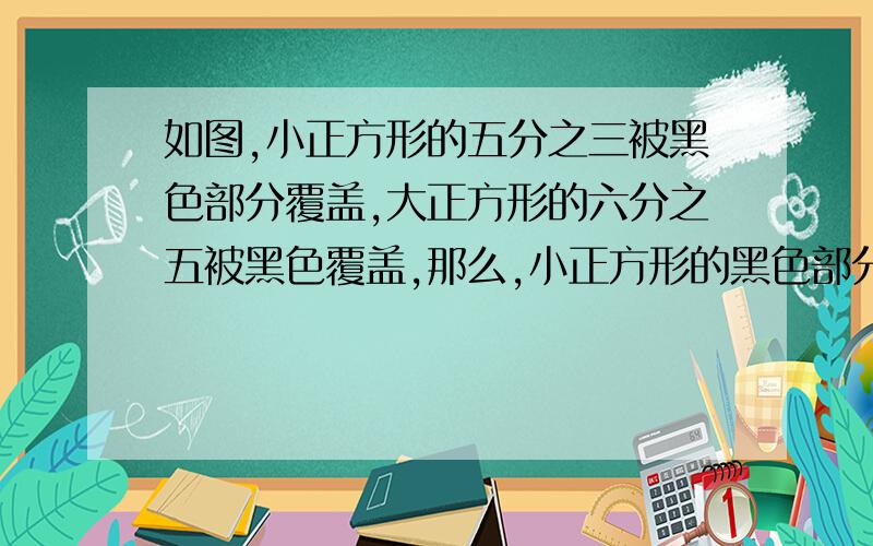 如图,小正方形的五分之三被黑色部分覆盖,大正方形的六分之五被黑色覆盖,那么,小正方形的黑色部分与大形黑色部分面积之比是多少?快