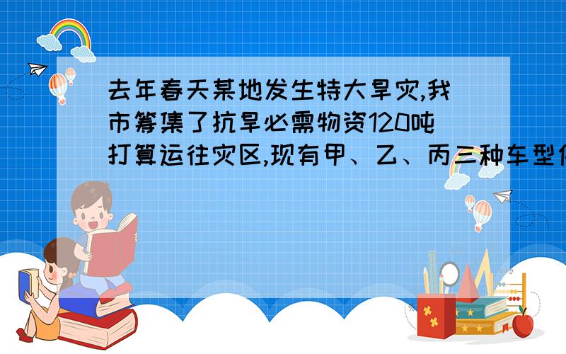 去年春天某地发生特大旱灾,我市筹集了抗旱必需物资120吨打算运往灾区,现有甲、乙、丙三种车型供选择每辆车的运载能力和运费如下所示（假设每辆车均满载）：车型 甲 乙 丙汽车运载量