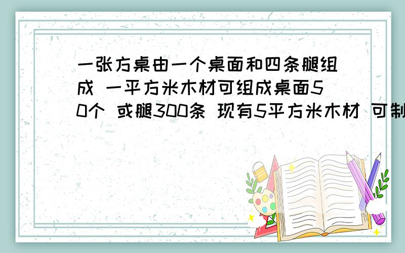 一张方桌由一个桌面和四条腿组成 一平方米木材可组成桌面50个 或腿300条 现有5平方米木材 可制作多少个桌面和多少条腿是他们配套成多少台方桌?如何用方程?请求快今晚