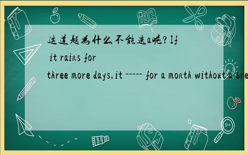 这道题为什么不能选a呢?If it rains for three more days,it ----- for a month without a break.A will rainB will have been raining