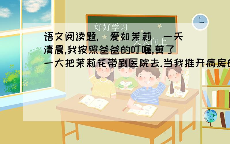 语文阅读题,（爱如茉莉）一天清晨,我按照爸爸的叮嘱,剪了一大把茉莉花带到医院去.当我推开病房的门,不禁怔住了：妈妈睡在病床上,嘴角挂着恬静的微笑；爸爸坐在床前的椅子上,一只手紧